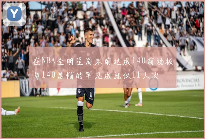 在NBA全明星周末前达成140前场板与140盖帽的罕见成就仅11人次