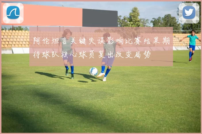 阿伦坦言关键失误影响比赛结果期待球队核心球员复出改变局势