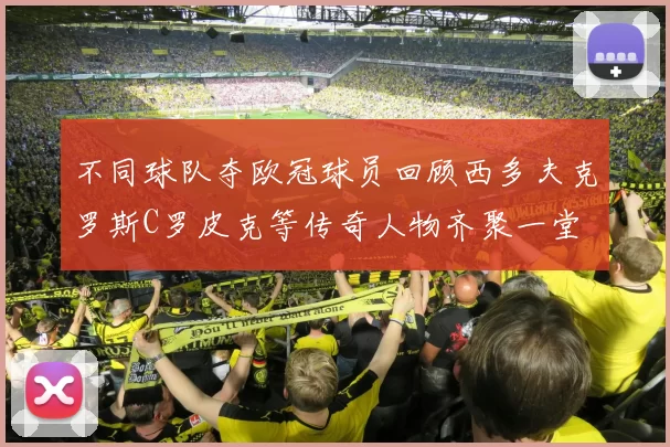 不同球队夺欧冠球员回顾西多夫克罗斯C罗皮克等传奇人物齐聚一堂