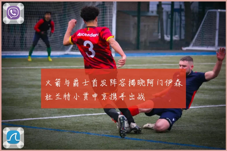 火箭与爵士首发阵容揭晓阿门伊森杜兰特小贾申京携手出战