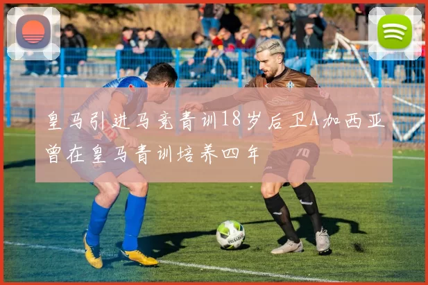 皇马引进马竞青训18岁后卫A加西亚曾在皇马青训培养四年