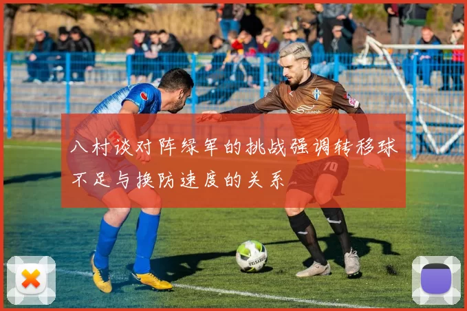 八村谈对阵绿军的挑战强调转移球不足与换防速度的关系