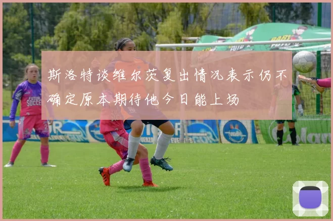 斯洛特谈维尔茨复出情况表示仍不确定原本期待他今日能上场