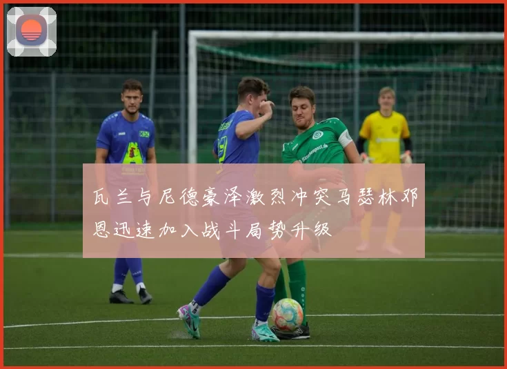 瓦兰与尼德豪泽激烈冲突马瑟林邓恩迅速加入战斗局势升级