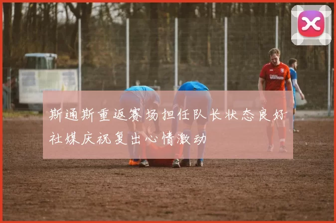 斯通斯重返赛场担任队长状态良好社媒庆祝复出心情激动