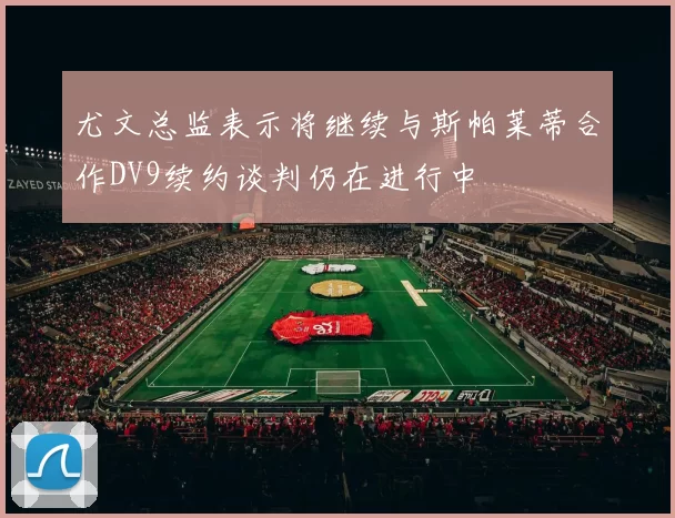 尤文总监表示将继续与斯帕莱蒂合作DV9续约谈判仍在进行中
