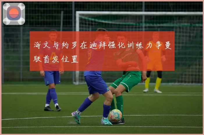 海文与约罗在迪拜强化训练力争曼联首发位置