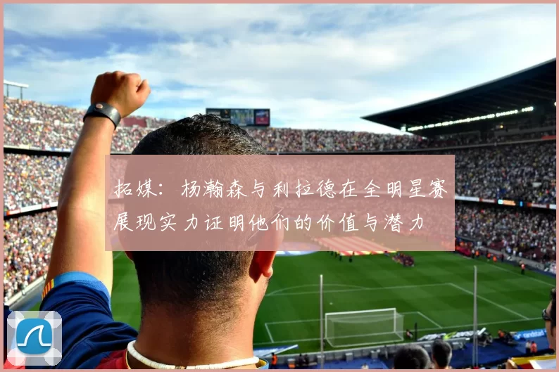 拓媒：杨瀚森与利拉德在全明星赛展现实力证明他们的价值与潜力