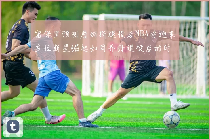 富保罗预测詹姆斯退役后NBA将迎来多位新星崛起如同乔丹退役后的时代