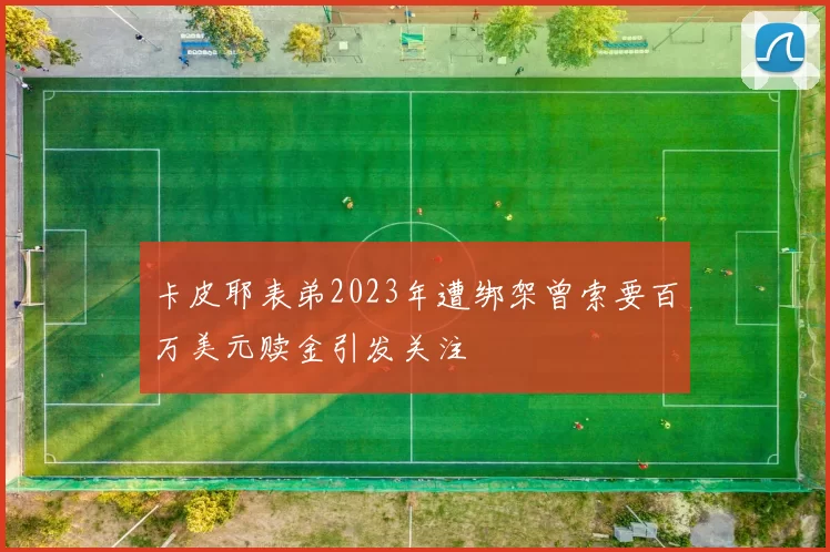 卡皮耶表弟2023年遭绑架曾索要百万美元赎金引发关注