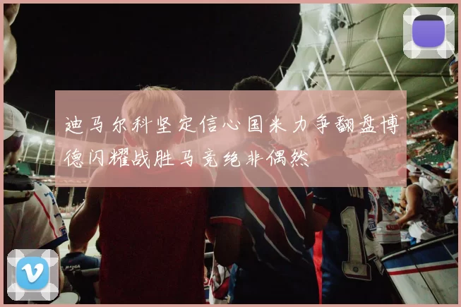 迪马尔科坚定信心国米力争翻盘博德闪耀战胜马竞绝非偶然