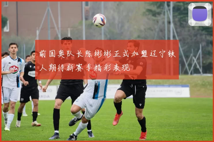 前国奥队长陈彬彬正式加盟辽宁铁人期待新赛季精彩表现