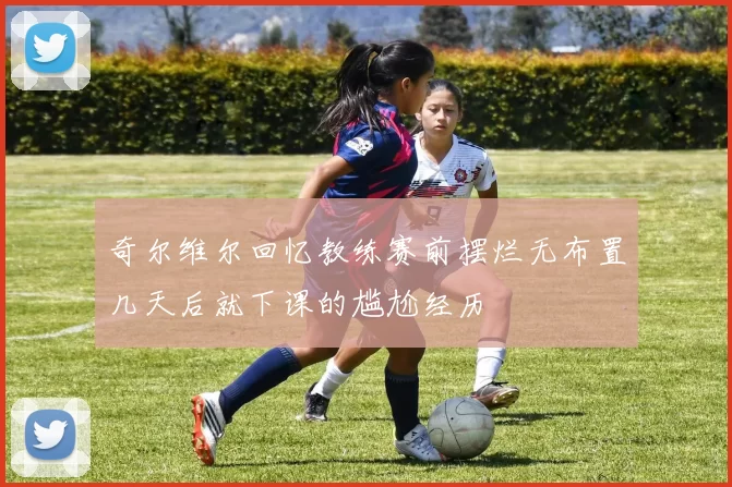 奇尔维尔回忆教练赛前摆烂无布置几天后就下课的尴尬经历