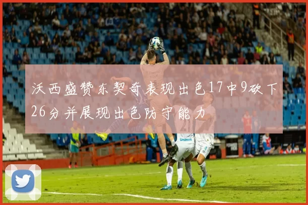 沃西盛赞东契奇表现出色17中9砍下26分并展现出色防守能力