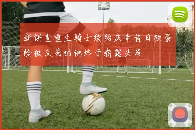 新饼皇重生骑士续约庆幸昔日软蛋险被交易的他终于崭露头角