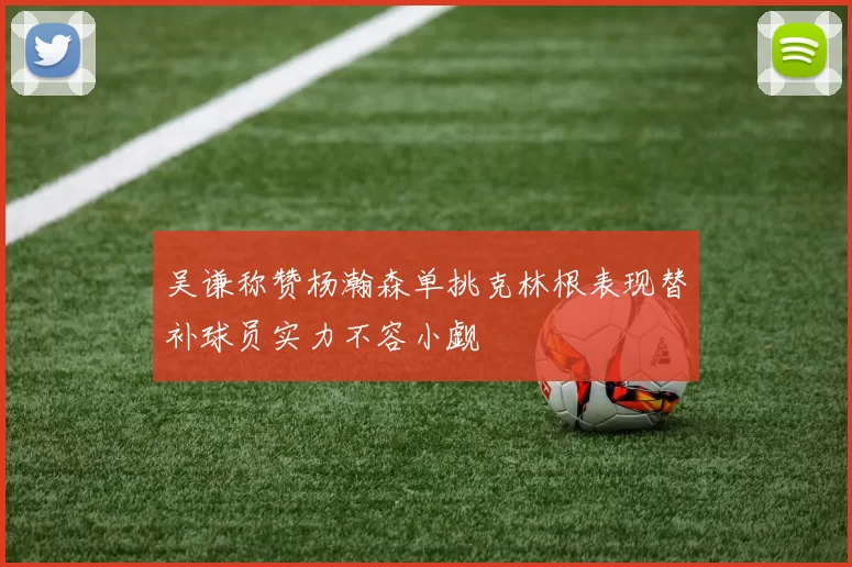 吴谦称赞杨瀚森单挑克林根表现替补球员实力不容小觑