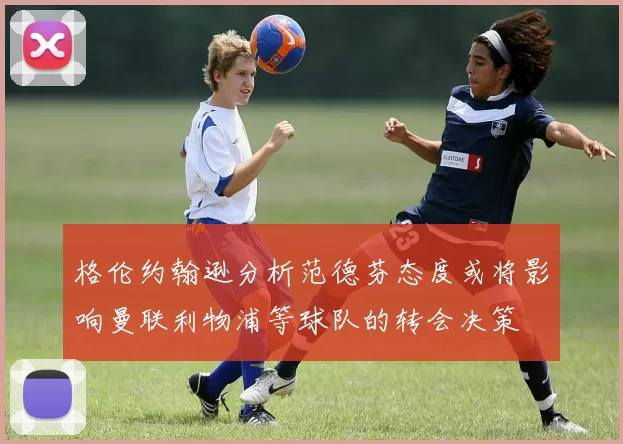 格伦约翰逊分析范德芬态度或将影响曼联利物浦等球队的转会决策
