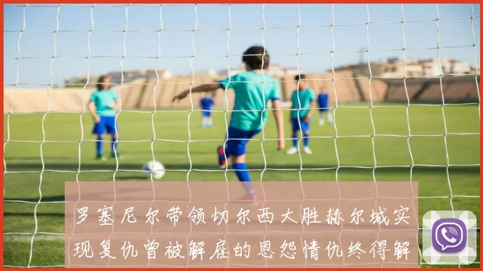 罗塞尼尔带领切尔西大胜赫尔城实现复仇曾被解雇的恩怨情仇终得解开