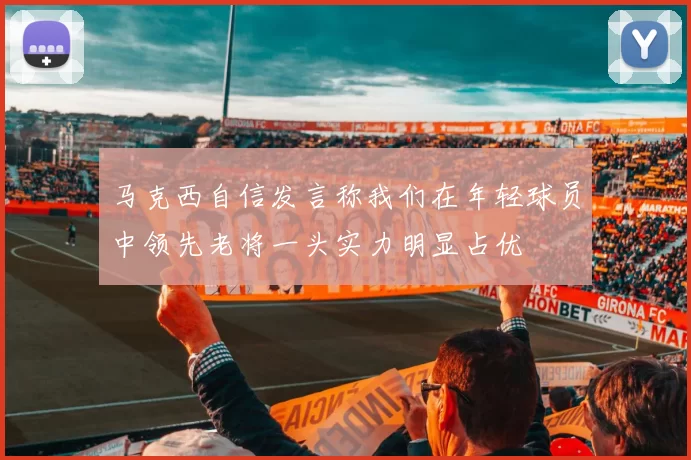 马克西自信发言称我们在年轻球员中领先老将一头实力明显占优