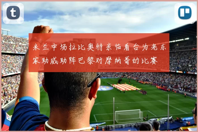 米兰中场拉比奥特亲临看台为老东家助威助阵巴黎对摩纳哥的比赛
